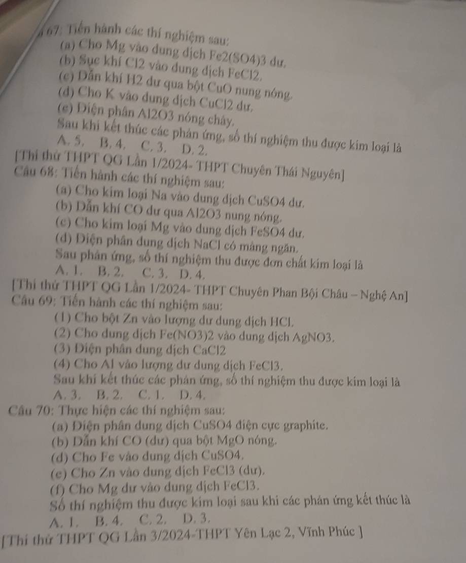 667: Tiến hành các thí nghiệm sau:
(a) Cho Mg vào dung dịch Fe2(SO4)3 dư.
(b) Sục khí Cl2 vào dung dịch FeCl2.
(c) Dẫn khí H2 dư qua bột CuO nung nóng.
(d) Cho K vào dung dịch CuCl2 dự.
(e) Điện phân Al2O3 nóng chây.
Sau khi kết thúc các phản ứng, số thí nghiệm thu được kim loại là
A. 5. B. 4. C. 3. D. 2.
[Thi thử THPT QG Lần 1/2024- THPT Chuyên Thái Nguyên]
Câu 68: Tiến hành các thí nghiệm sau:
(a) Cho kim loại Na vào dung dịch CuSO4 dư.
(b) Dẫn khí CO dư qua Al2O3 nung nóng.
(c) Cho kim loại Mg vào dung dịch FeSO4 dư.
(d) Điện phân dung dịch NaCl có màng ngăn.
Sau phân ứng, số thí nghiệm thu được đơn chất kim loại là
A. 1. B. 2. C. 3. D. 4.
[Thí thử THPT QG Lần 1/2024- THPT Chuyên Phan Bội Châu — Nghệ An]
Câu 69: Tiến hành các thí nghiệm sau:
(1) Cho bột Zn vào lượng dư dung dịch HCL
(2) Cho dung dịch Fe(NO3)2 vào dung dịch AgNO3.
(3) Điện phân dung dịch CaCl2
(4) Cho Al vào lượng dư dung dịch FeCl3.
Sau khi kết thúc các phản ứng, số thí nghiệm thu được kim loại là
A. 3. B. 2. C. 1. D. 4.
Câu 70: Thực hiện các thí nghiệm sau:
(a) Điện phân dung dịch CuSO4 điện cực graphite.
(b) Dẫn khí CO (dư) qua bột MgO nóng.
(d) Cho Fe vào dung dịch CuSO4.
(e) Cho Zn vào dung dịch FeCl3 (dư).
(f) Cho Mg dư vào dung dịch FeCl3.
Số thí nghiệm thu được kim loại sau khi các phản ứng kết thúc là
A. 1. B. 4. C. 2. D. 3.
[Thí thử THPT QG Lần 3/2024-THPT Yên Lạc 2, Vĩnh Phúc ]