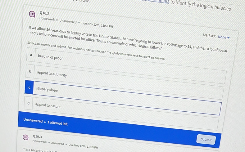 ullacies to identify the logical fallacies
:= Q10.2
Homework * Unanswered # Due Nov 12th, 11:59 PM Mark as: None
If we allow 16-year -olds to legally vote in the United States, then we're going to lower the voting age to 14, and then a lot of social
media influencers will be elected for office. This is an example of which logical fallacy?
Select an answer and submit. For keyboard navigation, use the up/down arrow keys to select an answer.
a burden of proof
b appeal to authority
slippery slope
d appeal to nature
Unanswered ● 1 attempt left
; Q10.3
Submit
Homework * Answered * Due Nov 12th, 11:59 PM
Clara recently got