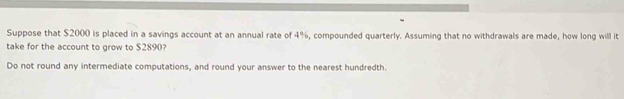 Suppose that $2000 is placed in a savings account at an annual rate of 4%, compounded quarterly. Assuming that no withdrawals are made, how long will it 
take for the account to grow to $2890? 
Do not round any intermediate computations, and round your answer to the nearest hundredth.