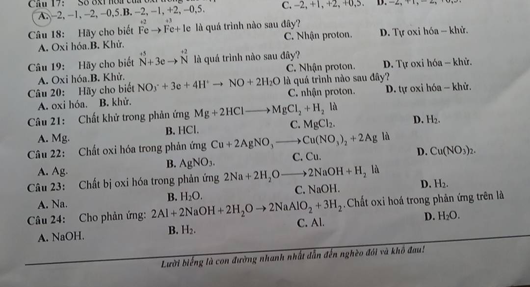 Cau 17： Số 8xt hoi củ  oX C. -2, +1,+2, +0,5. D. -2,+, -,
A. -2, -1, -2, -0,5.B. -2, -1, +2, -0,5.
12  +3
Câu 18: Hãy cho biết Fe → Fe+ le là quá trình nào sau đây?
A. Oxi hóa.B. Khử. C. Nhận proton. * D. Tự oxi hóa - khử.
Câu 19: Hãy cho biết^(+5)_N+3eto overset +2N là quá trình nào sau đây?
A. Oxi hóa.B. Khử. C. Nhận proton. D. Tự oxi hóa - khử.
Câu 20: Hãy cho biết NO_3^(-+3e+4H^+)to NO+2H_2O là quá trình nào sau đây?
A. oxi hóa. B. khử. C. nhận proton. D. tự oxi hóa - khử.
Câu 21: Chất khử trong phản ứng Mg+2HClto MgCl_2+H_2 . là
A. Mg. B. HCl.
C. MgCl_2.
D. H_2.
Câu 22: Chất oxi hóa trong phản ứng Cu+2AgNO_3to Cu(NO_3)_2+2Ag là
A. Ag.
B. AgNO_3. C. Cu. D. Cu(NO_3)_2.
Câu 23: Chất bị oxi hóa trong phản ứng 2Na+2H_2Oto 2NaOH+H_2la
A. Na. C. NaOH. D. H_2.
B. H_2O.
Chất oxi hoá trong phản ứng trên là
Câu 24: Cho phản ứng: 2Al+2NaOH+2H_2Oto 2NaAlO_2+3H_2 C. Al.
D. H_2O.
A. NaOH.
B. H_2.
Lười biếng là con đường nhanh nhất dẫn đến nghèo đói và khô đau!