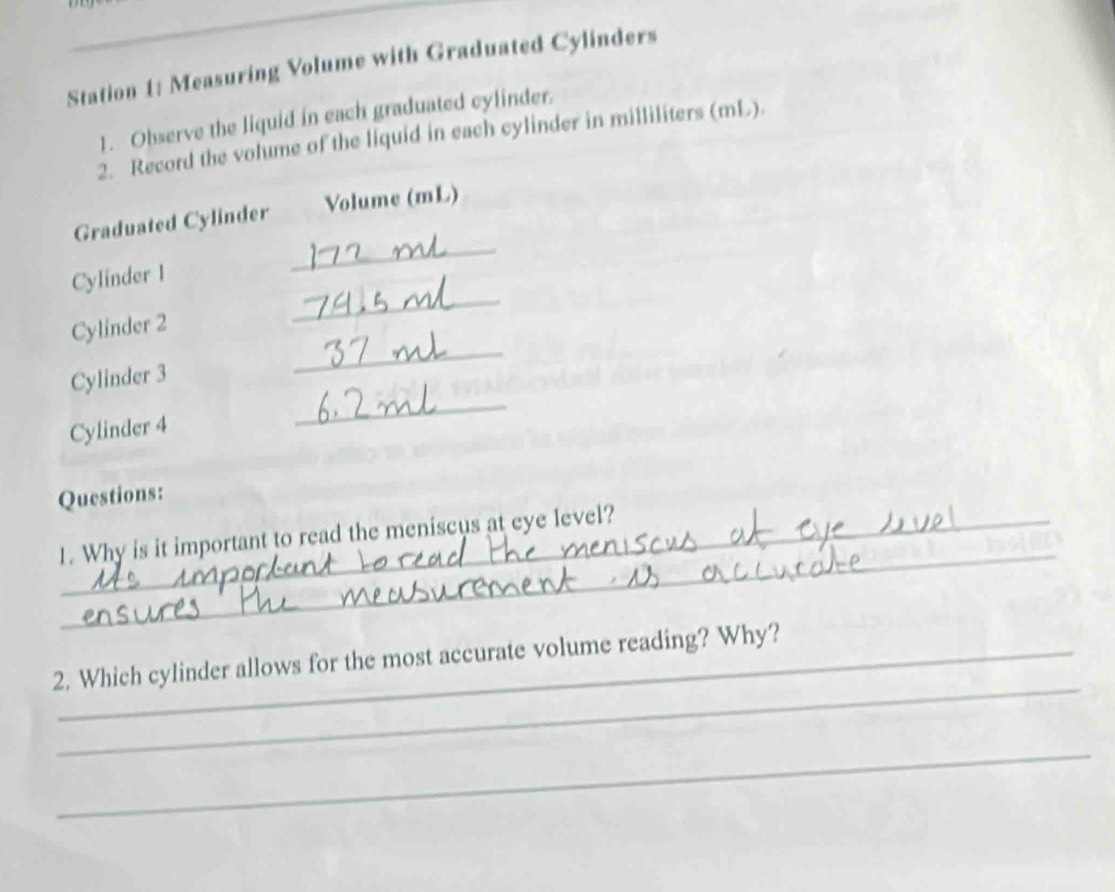 Station 1: Measuring Volume with Graduated Cylinders 
1. Observe the liquid in each graduated cylinder. 
2. Record the volume of the liquid in each cylinder in milliliters (mL). 
_ 
Graduated Cylinder Volume (mL) 
_ 
Cylinder I 
_ 
Cylinder 2 
Cylinder 3 
Cylinder 4 
_ 
Questions: 
_ 
1. Why is it important to read the meniscus at eye level? 
_ 
2. Which cylinder allows for the most accurate volume reading? Why? 
_