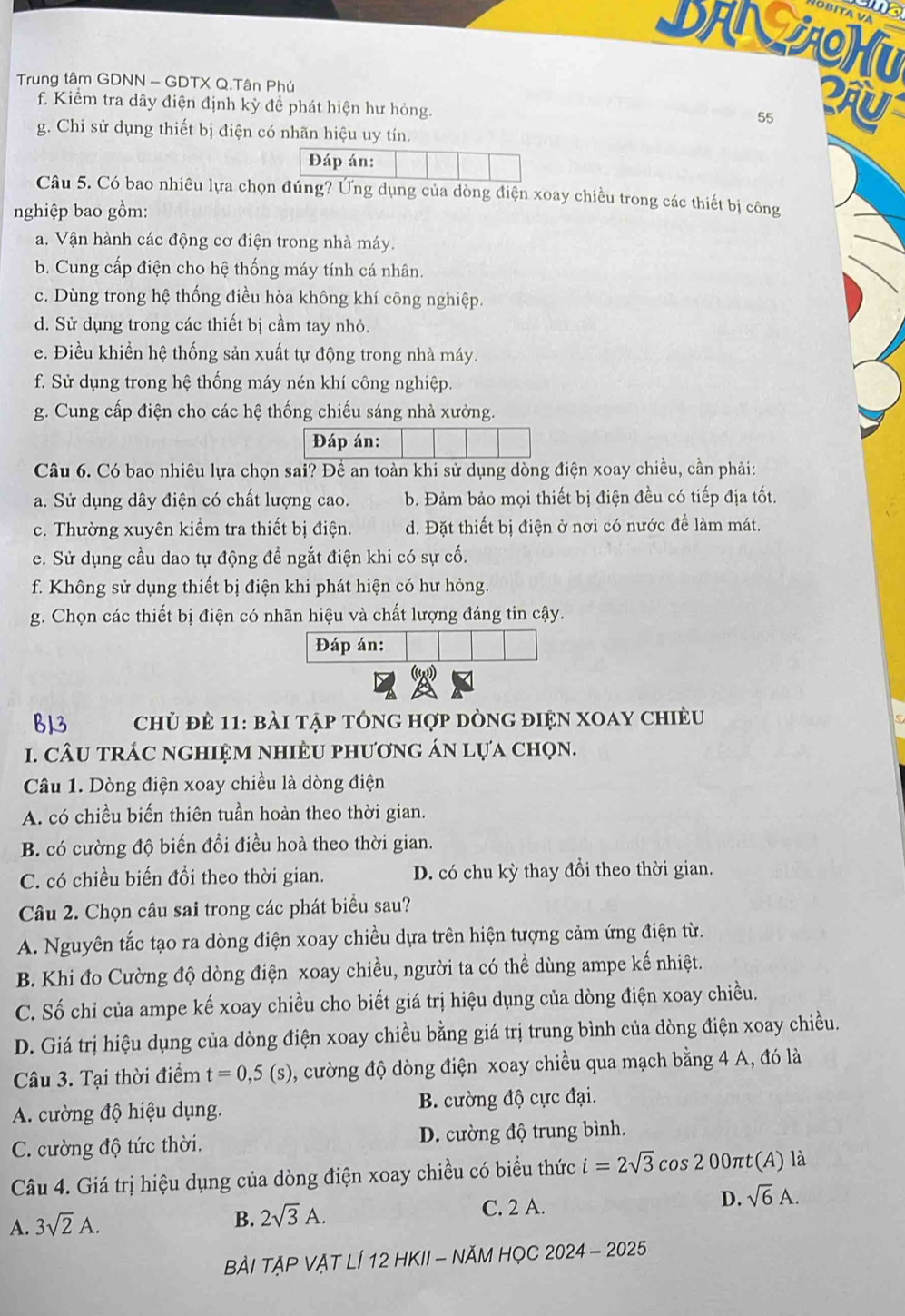 ama
DANAHU
Trung tâm GDNN - GDTX Q.Tân Phú
f. Kiểm tra dây điện định kỳ để phát hiện hư hỏng.
55
g. Chỉ sử dụng thiết bị điện có nhãn hiệu uy tín.
Đáp án:
Câu 5. Có bao nhiêu lựa chọn đúng? Ứng dụng của dòng điện xoay chiều trong các thiết bị công
nghiệp bao gồm:
a. Vận hành các động cơ điện trong nhà máy.
b. Cung cấp điện cho hệ thống máy tính cá nhân.
c. Dùng trong hệ thống điều hòa không khí công nghiệp.
d. Sử dụng trong các thiết bị cầm tay nhỏ.
e. Điều khiền hệ thống sản xuất tự động trong nhà máy.
f. Sử dụng trong hệ thống máy nén khí công nghiệp.
g. Cung cấp điện cho các hệ thống chiếu sáng nhà xưởng.
Đáp án:
Câu 6. Có bao nhiêu lựa chọn sai? Để an toàn khi sử dụng dòng điện xoay chiều, cần phải:
a. Sử dụng dây điện có chất lượng cao. b. Đảm bảo mọi thiết bị điện đều có tiếp địa tốt.
c. Thường xuyên kiểm tra thiết bị điện. d. Đặt thiết bị điện ở nơi có nước đề làm mát.
e. Sử dụng cầu dao tự động đề ngắt điện khi có sự cố.
f. Không sử dụng thiết bị điện khi phát hiện có hư hỏng.
g. Chọn các thiết bị điện có nhãn hiệu và chất lượng đáng tin cậy.
Đáp án:
B13  chủ đẻ 11: bài tập tông hợp dòng điện xoay chiều
1. CÂU trÁC nghiệm nhiÈU phươnG án lựa chọn.
Câu 1. Dòng điện xoay chiều là dòng điện
A. có chiều biến thiên tuần hoàn theo thời gian.
B. có cường độ biến đổi điều hoà theo thời gian.
C. có chiều biến đổi theo thời gian. D. có chu kỳ thay đồi theo thời gian.
Câu 2. Chọn câu sai trong các phát biểu sau?
A. Nguyên tắc tạo ra dòng điện xoay chiều dựa trên hiện tượng cảm ứng điện từ.
B. Khi đo Cường độ dòng điện xoay chiều, người ta có thể dùng ampe kế nhiệt.
C. Số chỉ của ampe kế xoay chiều cho biết giá trị hiệu dụng của dòng điện xoay chiều.
D. Giá trị hiệu dụng của dòng điện xoay chiều bằng giá trị trung bình của dòng điện xoay chiều.
Câu 3. Tại thời điểm t=0,5(s) , cường độ dòng điện xoay chiều qua mạch bằng 4 A, đó là
A. cường độ hiệu dụng. B. cường độ cực đại.
C. ường độ tức thời. D. cường độ trung bình.
Câu 4. Giá trị hiệu dụng của dòng điện xoay chiều có biểu thức i=2sqrt(3) cos 2 00πt(A) là
A. 3sqrt(2)A.
B. 2sqrt(3)A. C. 2 A. D. sqrt(6)A.
BẢI TẠP VẠT LÍ 12 HKII - NĂM HọC 2024-2025