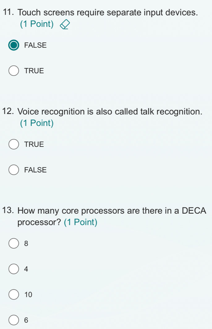 Touch screens require separate input devices.
(1 Point)
FALSE
TRUE
12. Voice recognition is also called talk recognition.
(1 Point)
TRUE
FALSE
13. How many core processors are there in a DECA
processor? (1 Point)
8
4
10
6