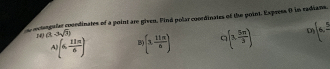 he recangular coordinates of a point are given. Find polar coordinates of the point. Express θ in radians.
14) (3,3sqrt(3))
A (6, 11π /6 )
B (3, 11π /6 )
Q (3, 5π /3 )
D (6,frac 5