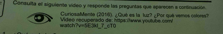 Consulta el siguiente video y responde las preguntas que aparecen a continuación. 
CuriosaMente (2016). ¿Qué es la luz? ¿Por qué vemos colores? 
Video recuperado de: https://www.youtube.com/ 
watch? v=5E3kl 7 cT0