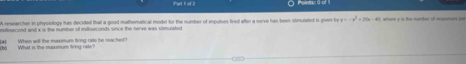 A researcher in physiology has decided that a good mathematical model for the number of impulses fired after a nerve has been slimulated is given by y=-x^2+20x-40
millisecond and x is the number of milliseconds since the nerve was stimulated ), where y is the number of responses per 
(a) When will the maximum firing rate be reached? 
(b) What is the maximum firing rate?