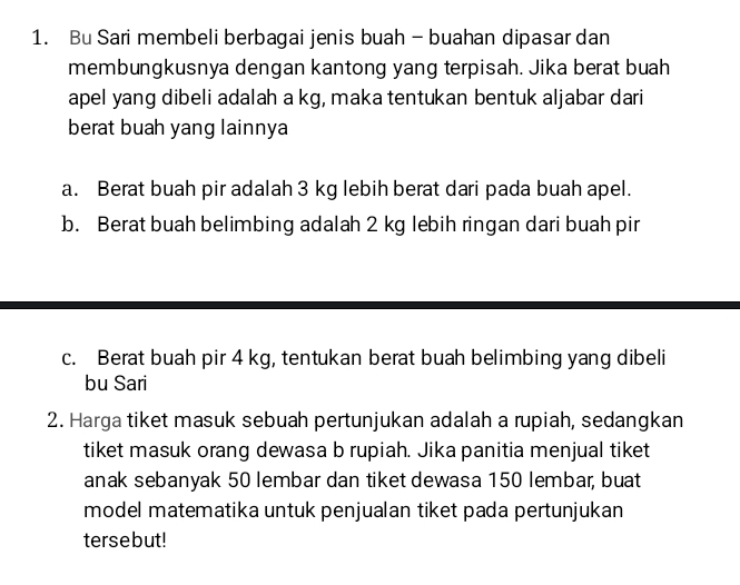 Bu Sari membeli berbagai jenis buah - buahan dipasar dan 
membungkusnya dengan kantong yang terpisah. Jika berat buah 
apel yang dibeli adalah a kg, maka tentukan bentuk aljabar dari 
berat buah yang lainnya 
a. Berat buah pir adalah 3 kg lebih berat dari pada buah apel. 
b. Berat buah belimbing adalah 2 kg lebih ringan dari buah pir 
c. Berat buah pir 4 kg, tentukan berat buah belimbing yang dibeli 
bu Sari 
2. Harga tiket masuk sebuah pertunjukan adalah a rupiah, sedangkan 
tiket masuk orang dewasa b rupiah. Jika panitia menjual tiket 
anak sebanyak 50 lembar dan tiket dewasa 150 lembar, buat 
model matematika untuk penjualan tiket pada pertunjukan 
tersebut!