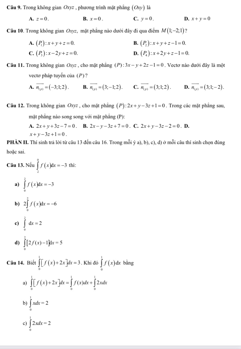 Trong không gian Oxyz , phương trình mặt phăng (Oxy) là
A. z=0. B. x=0. C. y=0. D. x+y=0
Câu 10. Trong không gian Oxyz, mặt phẳng nào dưới đây đi qua điểm M(1;-2;1) ?
A. (P_1):x+y+z=0. (P_2):x+y+z-1=0.
B.
C. (P_3):x-2y+z=0. (P_4):x+2y+z-1=0.
D.
Câu 11. Trong không gian Oxyz , cho mặt phăng (P):3x-y+2z-1=0. Vectơ nào dưới đây là một
vectơ pháp tuyến của (P)?
A. overline n_(p)=(-3;1;2). B. overline n_(p)=(3;-1;2). C. overline n_(p)=(3;1;2). D. overline n_(p)=(3;1;-2).
Câu 12. Trong không gian Oxyz , cho mặt phẳng (P): :2x+y-3z+1=0. Trong các mặt phẳng sau,
mặt phẳng nào song song với mặt phẳng (P):
A. 2x+y+3z-7=0. B. 2x-y-3z+7=0. C. 2x+y-3z-2=0. D.
x+y-3z+1=0.
PHÀN II. Thí sinh trả lời từ câu 13 đến câu 16. Trong mỗi ý a), b), c), d) ở mỗi câu thí sinh chọn đúng
hoặc sai.
Câu 13. Nếu ∈tlimits _2^0f(x)dx=-3 thì:
a) ∈tlimits _0^2f(x)dx=-3
b) 2∈tlimits _0^2f(x)dx=-6
c) ∈tlimits _0^2dx=2
d) ∈tlimits _0^2[2f(x)-1]dx=5
Câu 14. Biết ∈tlimits _0^1[f(x)+2x]dx=3. Khi đó ∈tlimits _0^1f(x)d lx bằng
a) ∈tlimits _0^1[f(x)+2x]dx=∈tlimits _0^1f(x)dx+∈tlimits _0^12xdx
b) ∈tlimits _0^1xdx=2
c) ∈tlimits _0^12xdx=2