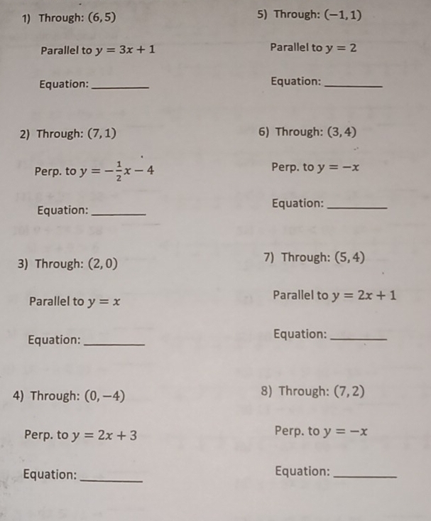 Through: (6,5) 5) Through: (-1,1)
Parallel to y=3x+1 Parallel to y=2
Equation: _Equation:_ 
2) Through: (7,1) 6) Through: (3,4)
Perp. to y=- 1/2 x-4 Perp. to y=-x
Equation:_ 
Equation:_ 
3) Through: (2,0) 7) Through: (5,4)
Parallel to y=x
Parallel to y=2x+1
Equation:_ Equation:_ 
4) Through: (0,-4) 8) Through: (7,2)
Perp. to y=2x+3 Perp. to y=-x
Equation: _Equation:_