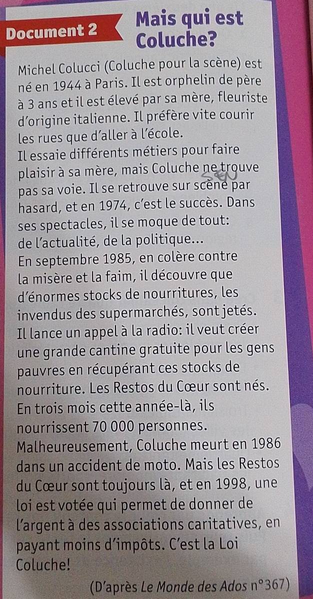 Mais qui est 
Document 2 
Coluche? 
Michel Colucci (Coluche pour la scène) est 
né en 1944 à Paris. Il est orphelin de père 
à 3 ans et il est élevé par sa mère, fleuriste 
d'origine italienne. Il préfère vite courir 
les rues que d'aller à l'école. 
Il essaie différents métiers pour faire 
plaisir à sa mère, mais Coluche ne trouve 
pas sa voie. Il se retrouve sur scène par 
hasard, et en 1974, c’est le succès. Dans 
ses spectacles, il se moque de tout: 
de l'actualité, de la politique... 
En septembre 1985, en colère contre 
la misère et la faim, il découvre que 
d'énormes stocks de nourritures, les 
invendus des supermarchés, sont jetés. 
Il lance un appel à la radio: il veut créer 
une grande cantine gratuite pour les gens 
pauvres en récupérant ces stocks de 
nourriture. Les Restos du Cœur sont nés. 
En trois mois cette année-là, ils 
nourrissent 70 000 personnes. 
Malheureusement, Coluche meurt en 1986
dans un accident de moto. Mais les Restos 
du Cœur sont toujours là, et en 1998, une 
loi est votée qui permet de donner de 
l'argent à des associations caritatives, en 
payant moins d’impôts. C’est la Loi 
Coluche! 
(D'après Le Monde des Ados n° 367)