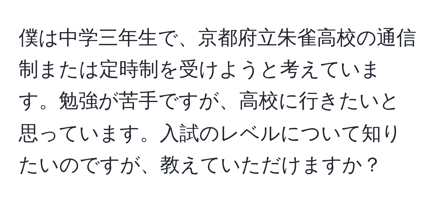 僕は中学三年生で、京都府立朱雀高校の通信制または定時制を受けようと考えています。勉強が苦手ですが、高校に行きたいと思っています。入試のレベルについて知りたいのですが、教えていただけますか？