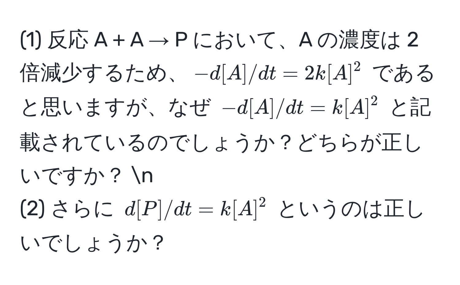 (1) 反応 A + A → P において、A の濃度は 2 倍減少するため、$-d[A]/dt = 2k[A]^2$ であると思いますが、なぜ $-d[A]/dt = k[A]^2$ と記載されているのでしょうか？どちらが正しいですか？ n
(2) さらに $d[P]/dt = k[A]^2$ というのは正しいでしょうか？