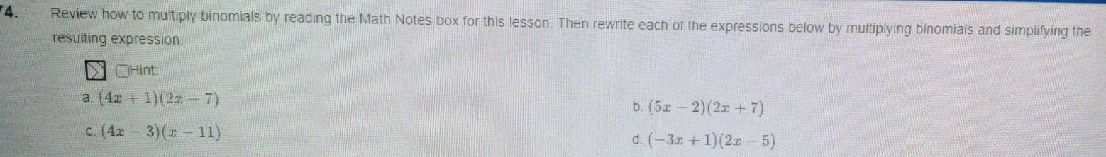 Review how to multiply binomials by reading the Math Notes box for this lesson. Then rewrite each of the expressions below by multiplying binomials and simplifying the
resulting expression.
□° Hint
a (4x+1)(2x-7)
b. (5x-2)(2x+7)
C. (4x-3)(x-11)
d. (-3x+1)(2x-5)