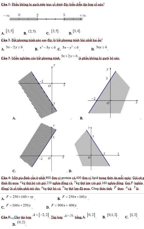 Phần không bị gạch trên trục số dưới đây biểu diễn tập hợp số nào?
A. [2;5]. B. (2;5). C.  2,5 . D.  3,4 .
Câu 2. Bất phương trình nào sau đây là bắt phương trình bắc nhất bai ần?
A. 3x-2y≥ 6 B. x^2-3y≤ 6 .C. 3x-y^2≤ 6 D. 3xy≥ 6
Câu 3. Miền nghiệm của bắt phương trình 3x+2y>6 là phần không bị gạch bỏ nào
A
B.
y
3
2 +
C.
D.
Câu 4: Một gia định cần ít nhất 900 đơn vị protein và 400 đơn vị lipid trong thức ăn mỗi ngày. Giả sử g
định đó mua *kg thịt bỏ với giá 250 nghin đồng và 'kg thịt lợn với giả 160 nghin đồng. Gọi F (nghin
đồng) là số tiền phải trả cho *kg thịt bỏ và "kg thịt lợn đã mụa, Công thức tinh " thao "và "là
A.
F=250+160+xy B. F=250x+160y
C. F=160x+250y D. F=900x+400y
Cậu 5:  Cho tập hợp A=[-2;2]. Tân hợp A∩ N bảng A. [0,2] B.  0,1;2 C.  1;2
D. (0;2)