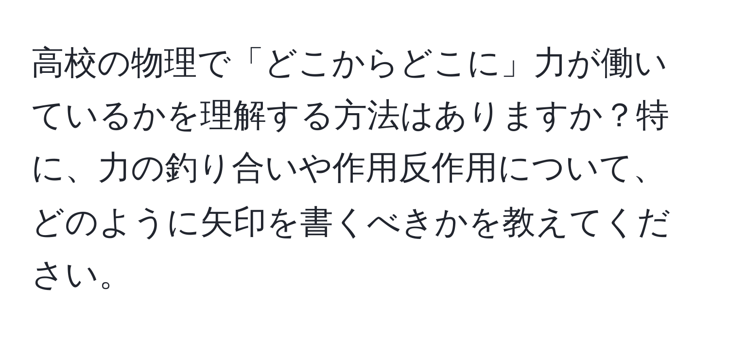 高校の物理で「どこからどこに」力が働いているかを理解する方法はありますか？特に、力の釣り合いや作用反作用について、どのように矢印を書くべきかを教えてください。