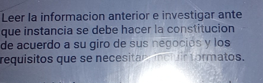 Leer la informacion anterior e investigar ante 
que instancia se debe hacer la constitucion 
de acuerdo a su giro de sus negocios y los 
requisitos que se necesitan incluir formatos.