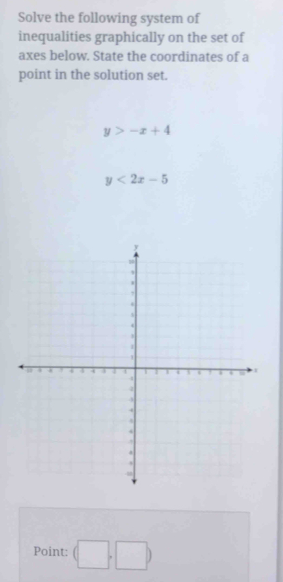 Solve the following system of 
inequalities graphically on the set of 
axes below. State the coordinates of a 
point in the solution set.
y>-x+4
y<2x-5</tex> 
Point: (□ ,□ )