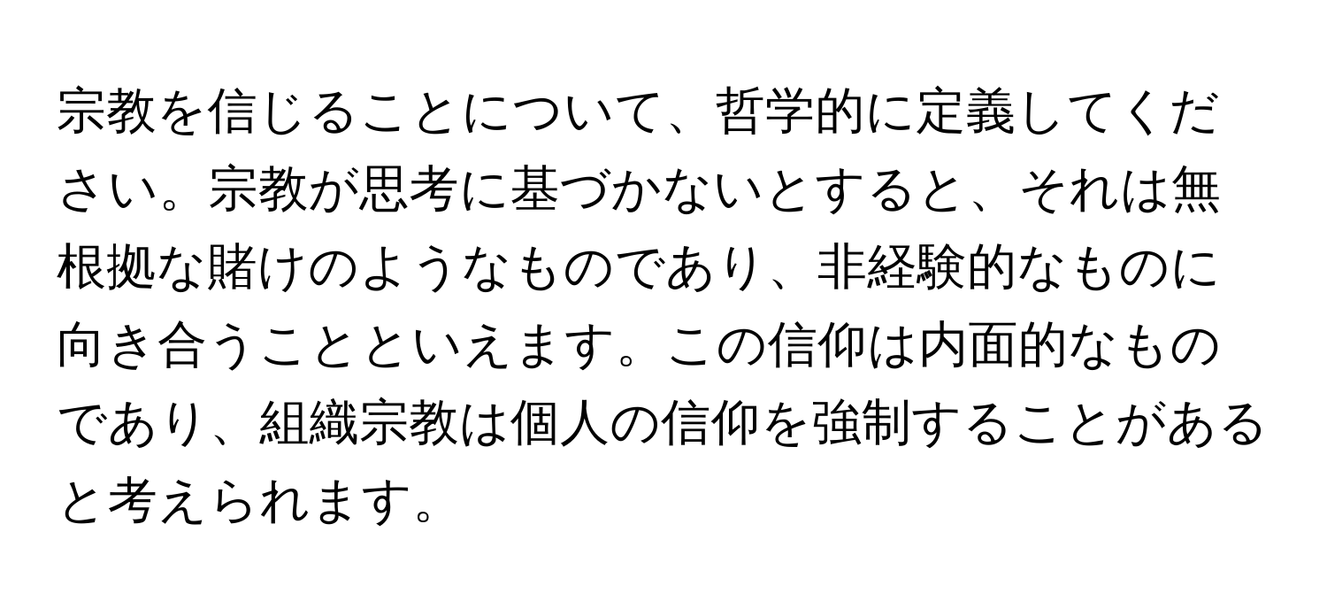 宗教を信じることについて、哲学的に定義してください。宗教が思考に基づかないとすると、それは無根拠な賭けのようなものであり、非経験的なものに向き合うことといえます。この信仰は内面的なものであり、組織宗教は個人の信仰を強制することがあると考えられます。