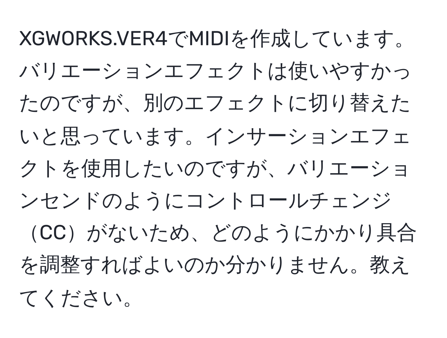 XGWORKS.VER4でMIDIを作成しています。バリエーションエフェクトは使いやすかったのですが、別のエフェクトに切り替えたいと思っています。インサーションエフェクトを使用したいのですが、バリエーションセンドのようにコントロールチェンジCCがないため、どのようにかかり具合を調整すればよいのか分かりません。教えてください。