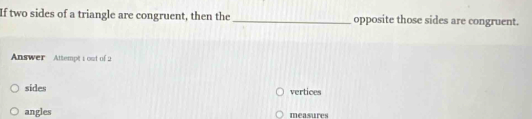 If two sides of a triangle are congruent, then the _opposite those sides are congruent.
Answer Attempt 1 out of 2
sides
vertices
angles measures