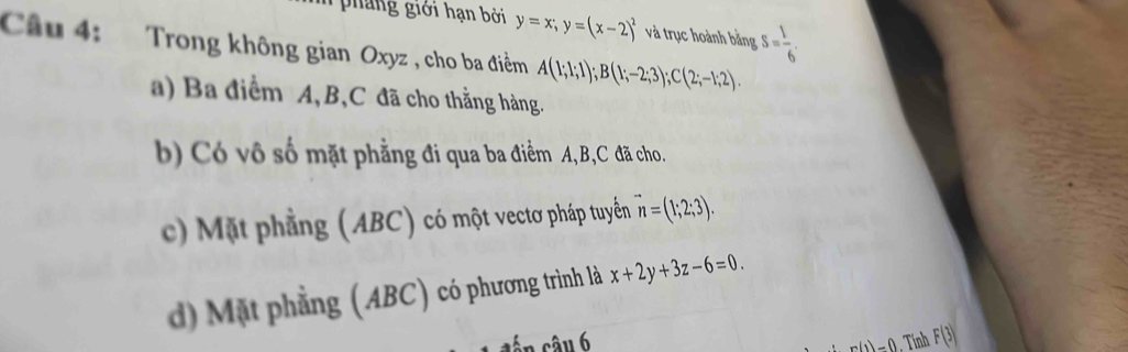 phang giới hạn bởi y=x; y=(x-2)^2 và trục hoành bằng S= 1/6 . 
Câu 4: Trong không gian Oxyz , cho ba điểm A(1;1;1); B(1;-2;3); C(2;-1;2).
a) Ba điểm A, B, C đã cho thẳng hàng.
b) Có vô số mặt phẳng đi qua ba điểm A, B, C đã cho.
c) Mặt phẳng (ABC) có một vectơ pháp tuyển vector n=(1;2;3).
d) Mặt phẳng (ABC) có phương trình là x+2y+3z-6=0.
m(1)=0 F(3)