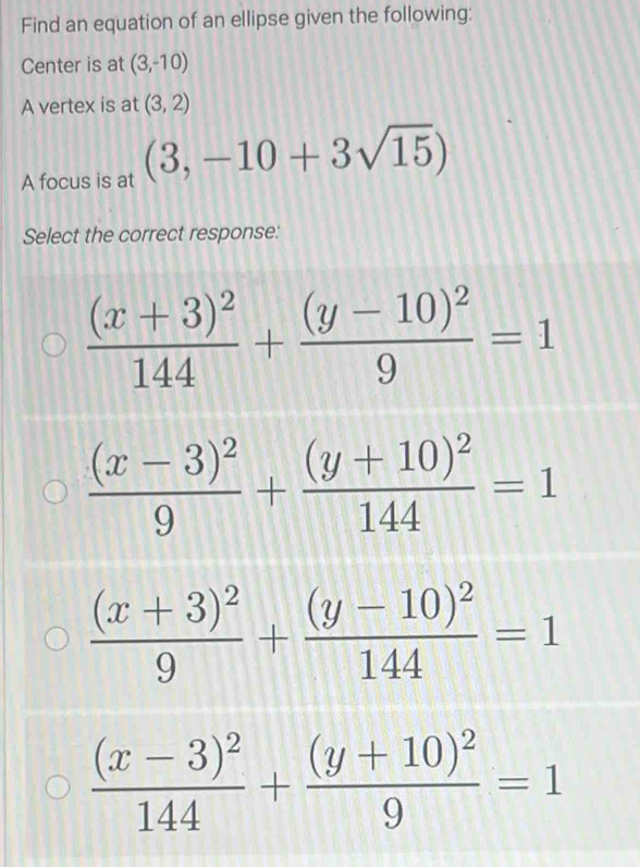 Find an equation of an ellipse given the following:
Center is at (3,-10)
A vertex is at (3,2)
A focus is at (3,-10+3sqrt(15))
Select the correct response:
frac (x+3)^2144+frac (y-10)^29=1
frac (x-3)^29+frac (y+10)^2144=1
frac (x+3)^29+frac (y-10)^2144=1
frac (x-3)^2144+frac (y+10)^29=1