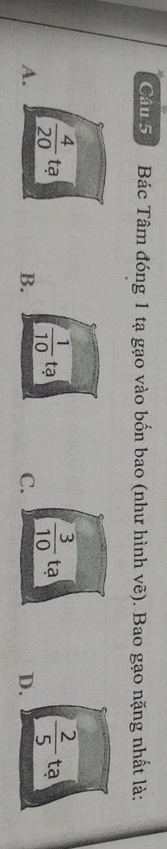 Bác Tâm đóng 1 tạ gạo vào bốn bao (như hình vẽ). Bao gạo nặng nhất là:
 1/10 
 3/10 
 2/5 
 4/20  tạ tạ tạ tạ
A.
B.
C.
D.