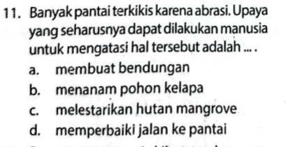 Banyak pantai terkikis karena abrasi. Upaya
yang seharusnya dapat dilakukan manusia
untuk mengatasi hal tersebut adalah ... .
a. membuat bendungan
b. menanam pohon kelapa
c. melestarikan hutan mangrove
d. memperbaiki jalan ke pantai