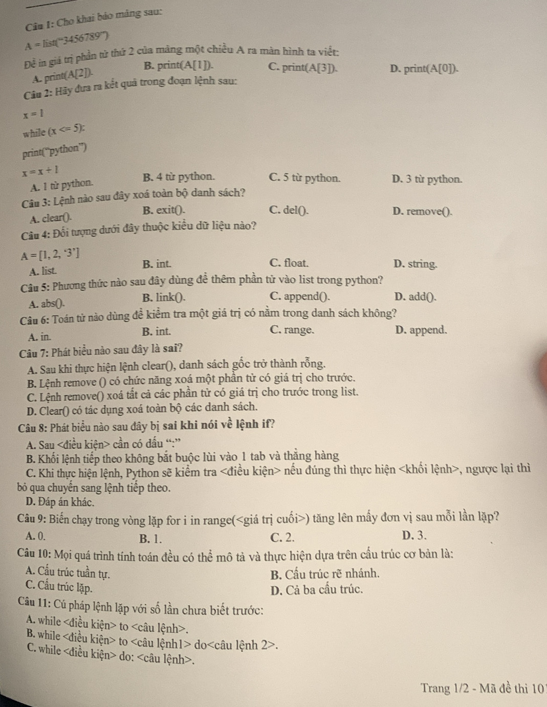 Cu 1: Cho khai báo màng sau:
A=list(^circ 3456789°)
Để in giá trị phần từ thứ 2 của mảng một chiều A ra màn hình ta viết:
A. print (A[2]).
B. prin (A[1]) C. print( A[3]). D. print(A[0]).
Câu 2: Hãy đưa ra kết quả trong đoạn lệnh sau:
x=1
while (x
print(“python”)
x=x+1 C. 5 từ python. D. 3 từ python.
A. 1 từ python.
B. 4 từ python.
Câu 3: Lệnh nào sau đây xoá toàn bộ danh sách?
A. clear().
B. exit(). C. del(). D. remove().
Cầu 4: Đối tượng dưới đây thuộc kiều dữ liệu nào?
A=[1,2,3']
B. int. C. float. D. string.
A. list.
Câu 5: Phương thức nào sau đây dùng đề thêm phần tử vào list trong python?
A. abs().
B. link(). C. append(). D. add().
Câu 6: Toán tử nào dùng đề kiểm tra một giá trị có nằm trong danh sách không?
C. range.
A. in. B. int. D. append.
Câu 7: Phát biểu nào sau đây là sai?
A. Sau khi thực hiện lệnh clear(), danh sách gốc trở thành rỗng.
B. Lệnh remove () có chức năng xoá một phần tử có giá trị cho trước.
C. Lệnh remove() xoá tất cả các phần tử có giá trị cho trước trong list.
D. Clear() có tác dụng xoá toàn bộ các danh sách.
Câu 8: Phát biểu nào sau đây bị sai khi nói về lệnh if?
A. Sau cần có dấu “:”
B. Khối lệnh tiếp theo không bắt buộc lùi vào 1 tab và thắng hàng
C. Khi thực hiện lệnh, Python sẽ kiểm tra nếu đúng thì thực hiện , ngược lại thì
bỏ qua chuyến sang lệnh tiếp theo.
D. Đáp án khác.
Câu 9: Biến chạy trong vòng lặp for i in range() tăng lên mấy đơn vị sau mỗi lần lặp?
A. 0. B. 1. C. 2. D. 3.
Câu 10: Mọi quá trình tính toán đều có thể mô tả và thực hiện dựa trên cầu trúc cơ bản là:
A. Cấu trúc tuần tự. B. Cấu trúc rẽ nhánh.
C. Cấu trúc lặp.
D. Cả ba cấu trúc.
Câu 11: Cú pháp lệnh lặp với số lần chưa biết trước:
A. while to.
B. while to do ) lu lệnh 2>.
C. while do:.
Trang 1/2 - Mã đề thi 10