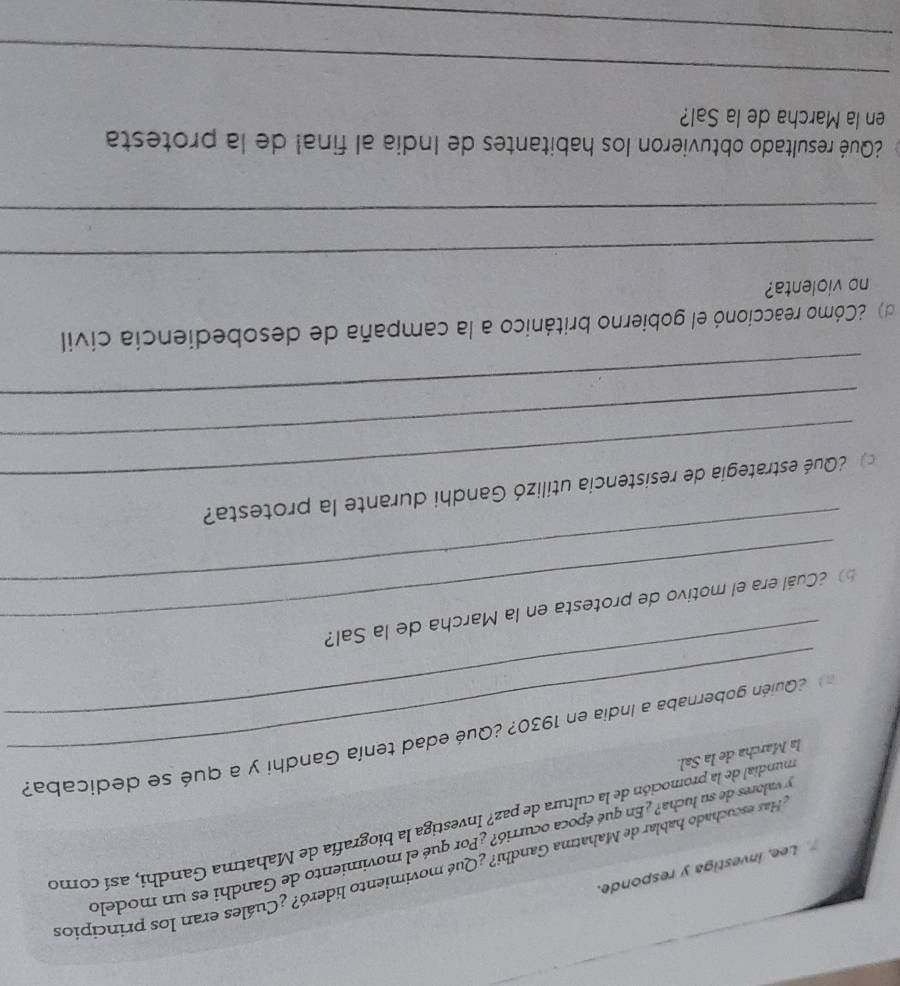 Has escuchado hablar de Mahatma Gandhi? ¿Qué movimiento lideró? ¿Cuáles eran los principio: 
Lee, investiga y responde. 
y valores de su lucha? ¿En qué época ocurrió? ¿Por qué el movimiento de Gandhi es un modelo 
la Marcha de la Sal. mundial de la promoción de la cultura de paz? Investiga la biografía de Mahatma Gandhi, así como 
_ 
¿Quién gobernaba a India en 1930? ¿Qué edad tenía Gandhi y a qué se dedicaba? 
_ 
¿Cuál era el motivo de protesta en la Marcha de la Sal? 
_ 
Qué estrategia de resistencia utilizó Gandhi durante la protesta? 
_ 
_ 
d 2Cómo reaccionó el gobierno británico a la campaña de desobediencia civil 
no violenta? 
_ 
_ 
¿Qué resultado obtuvieron los habitantes de India al final de la protesta 
en la Marcha de la Sal? 
_ 
_