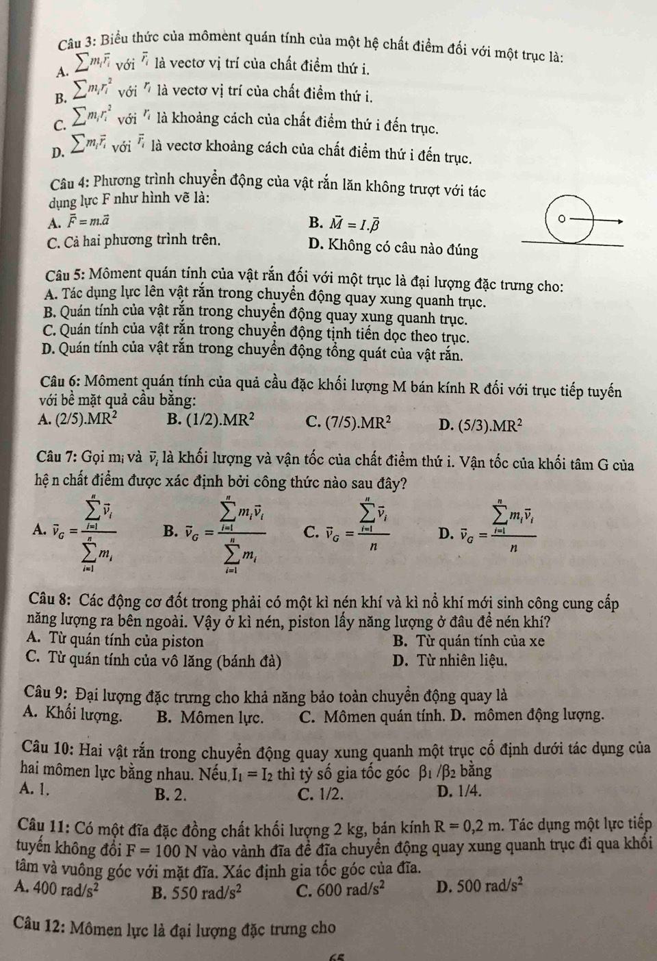 Biểu thức của môment quán tính của một hệ chất điểm đối với một trục là:
A. sumlimits m_ioverline r_i với overline r_i là vectơ vị trí của chất điểm thứ i.
B. sumlimits m_ir_i^(2 với r_i) là vectơ vị trí của chất điểm thứ i.
`
C. sumlimits m_ir_i^(2 ^) 6i^r là khoảng cách của chất điểm thứ i đến trục.
D. sumlimits m_ioverline r_ivoi^(overline r_i) là vectơ khoảng cách của chất điểm thứ i đến trục.
Câu 4: Phương trình chuyển động của vật rắn lăn không trượt với tác
dụng lực F như hình vẽ là:
A. vector F=m.vector a B. vector M=I.vector beta 
C. Cả hai phương trình trên.
D. Không có câu nào đúng
Câu 5: Môment quán tính của vật rắn đối với một trục là đại lượng đặc trưng cho:
A. Tác dụng lực lên vật rắn trong chuyển động quay xung quanh trục.
B. Quán tính của vật rắn trong chuyển động quay xung quanh trục.
C. Quán tính của vật rắn trong chuyền động tịnh tiến dọc theo trục.
D. Quán tính của vật rằn trong chuyển động tổng quát của vật rắn.
Câu 6: Môment quán tính của quả cầu đặc khối lượng M bán kính R đối với trục tiếp tuyến
với bề mặt quả cầu bằng:
A. (2/5).MR^2 B. (1/2).MR^2 C. (7/5).MR^2 D. (5/3).MR^2
Câu 7: Gọi mị và vector v_i là khối lượng và vận tốc của chất điểm thứ i. Vận tốc của khối tâm G của
hệ n chất điểm được xác định bởi công thức nào sau đây?
A. overline v_o=frac (sumlimits _i=1)^(∈fty)overline v_i(sumlimits _i=1)^(∈fty)m_i B. overline v_sigma =frac (sumlimits _i=1)^(∈fty)m_ioverline v_i(sumlimits _i=1)^(∈fty)m_i C. overline v_G=frac (sumlimits _i=1)^noverline v_in D. overline v_G=frac (sumlimits _i=1)^nm_ioverline v_in
Câu 8: Các động cơ đốt trong phải có một kì nén khí và kì nổ khí mới sinh công cung cấp
năng lượng ra bên ngoài. Vậy ở kì nén, piston lấy năng lượng ở đầu đề nén khí?
A. Từ quán tính của piston B. Từ quán tính của xe
C. Từ quán tính của vô lăng (bánh đà) D. Từ nhiên liệu.
Câu 9: Đại lượng đặc trưng cho khả năng bảo toàn chuyền động quay là
A. Khối lượng. B. Mômen lực. C. Mômen quán tính. D. mômen động lượng.
Câu 10: Hai vật rắn trong chuyển động quay xung quanh một trục cố định dưới tác dụng của
hai mômen lực bằng nhau. Nếu. I_1=I_2 thì tỷ số gia tốc góc beta _1/beta _2 bằng
A. 1. D. 1/4.
B. 2. C. 1/2.
Câu 11: Có một đĩa đặc đồng chất khối lượng 2 kg, bán kính R=0,2m. Tác dụng một lực tiếp
tuyến không đổi F=100N vào vành đĩa đề đĩa chuyển động quay xung quanh trục đi qua khối
tâm và vuông góc với mặt đĩa. Xác định gia tốc góc của đĩa.
A. 400rad/s^2 B. 550rad/s^2 C. 600rad/s^2 D. 500rad/s^2
Câu 12: Mômen lực là đại lượng đặc trưng cho