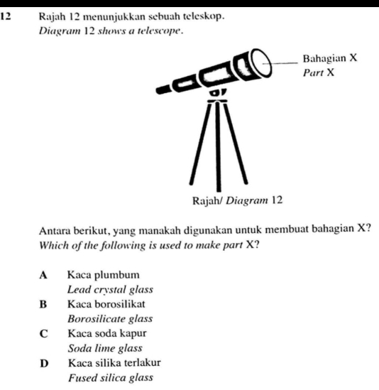 Rajah 12 menunjukkan sebuah teleskop.
Diagram 12 shows a telescope.
Antara berikut, yang manakah digunakan untuk membuat bahagian X?
Which of the following is used to make part X?
A Kaca plumbum
Lead crystal glass
B Kaca borosilikat
Borosilicate glass
C Kaca soda kapur
Soda lime glass
D Kaca silika terlakur
Fused silica glass