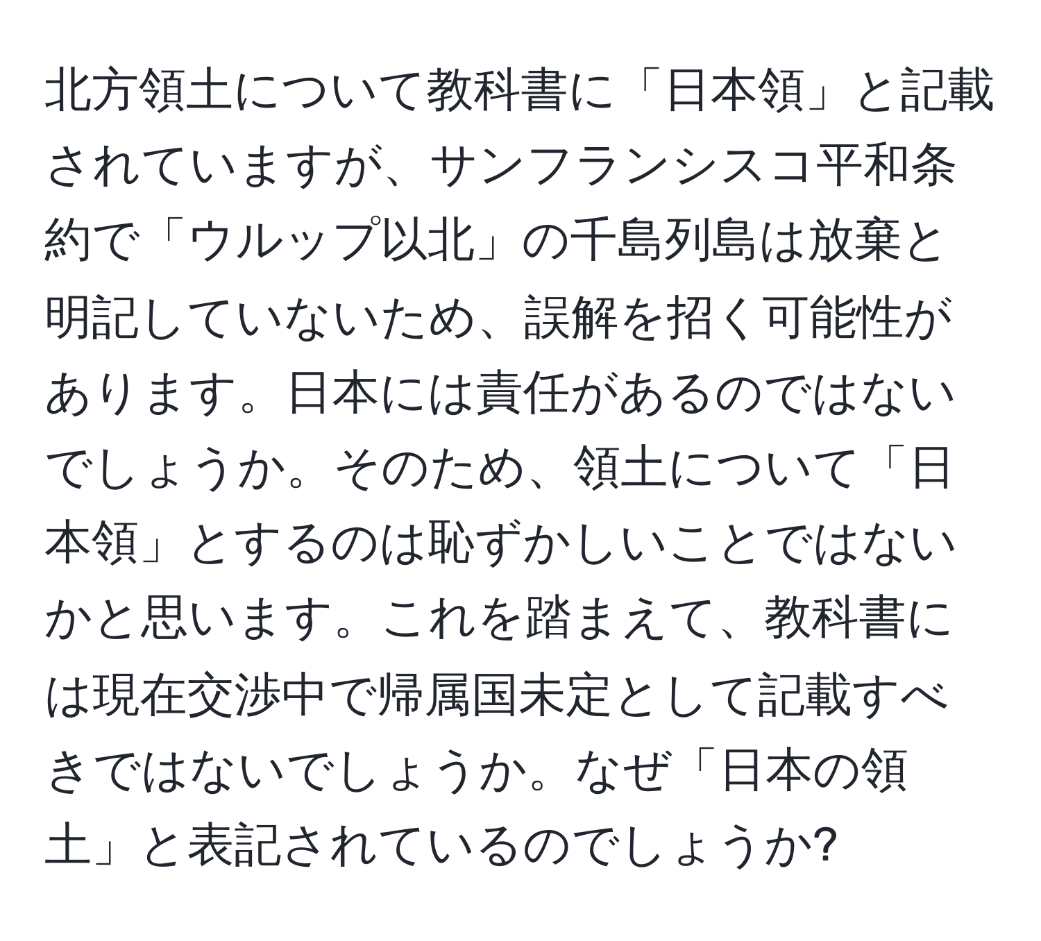 北方領土について教科書に「日本領」と記載されていますが、サンフランシスコ平和条約で「ウルップ以北」の千島列島は放棄と明記していないため、誤解を招く可能性があります。日本には責任があるのではないでしょうか。そのため、領土について「日本領」とするのは恥ずかしいことではないかと思います。これを踏まえて、教科書には現在交渉中で帰属国未定として記載すべきではないでしょうか。なぜ「日本の領土」と表記されているのでしょうか?