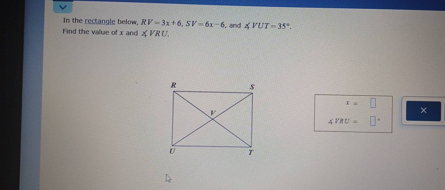 In the rectangle below, RV=3x+6, SV=6x-6 , and ∠ VUT=35°. 
Find the value of x and ∠ VRU.
x=□
×
∠ VRU=□°