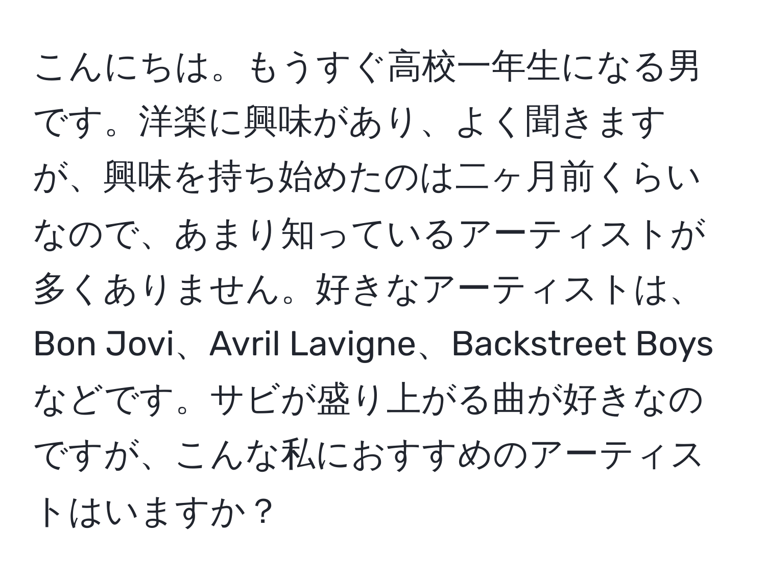 こんにちは。もうすぐ高校一年生になる男です。洋楽に興味があり、よく聞きますが、興味を持ち始めたのは二ヶ月前くらいなので、あまり知っているアーティストが多くありません。好きなアーティストは、Bon Jovi、Avril Lavigne、Backstreet Boysなどです。サビが盛り上がる曲が好きなのですが、こんな私におすすめのアーティストはいますか？