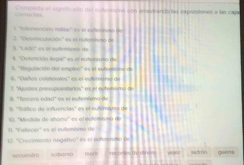 Completa el significado del eufemismo con arrastrando las expresiones a las caja
correctas.
1. "Intervención militar" es el eufemismo de
2. "Desvinculación" es el eufemismo de
3. “Ladri” es el eufemismo de
4. "Detención ilegal" es el eufemismo de
5. "Regulación del empleo" es el eufemismo de
6. “Daños colaterales” es el eufemismo de
7. ''Ajustes presupuestarios'' es el eufemismo de
8. “Tercera edad” es el eufemismo de
9. "Tráfico de influencias' es el eufemismo de
10. "Medida de ahorro' es el eufemismo de
11. "Fallecer" es el eufemismo de
12. "Crecimiento negativo" es el eufemismo de
secuestro soborno morir recortes de dinero vejez ladrón guerra