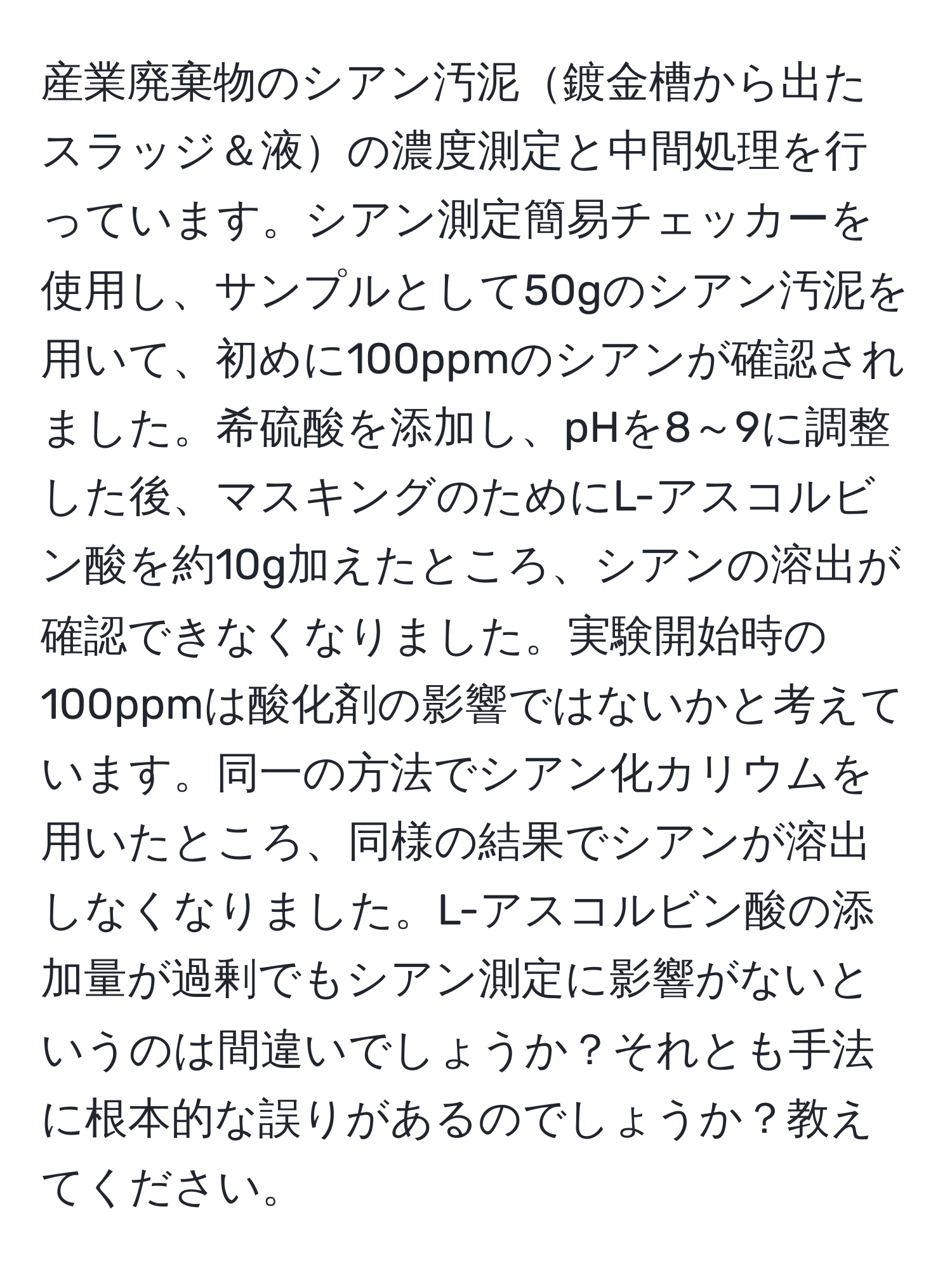 産業廃棄物のシアン汚泥鍍金槽から出たスラッジ＆液の濃度測定と中間処理を行っています。シアン測定簡易チェッカーを使用し、サンプルとして50gのシアン汚泥を用いて、初めに100ppmのシアンが確認されました。希硫酸を添加し、pHを8～9に調整した後、マスキングのためにL-アスコルビン酸を約10g加えたところ、シアンの溶出が確認できなくなりました。実験開始時の100ppmは酸化剤の影響ではないかと考えています。同一の方法でシアン化カリウムを用いたところ、同様の結果でシアンが溶出しなくなりました。L-アスコルビン酸の添加量が過剰でもシアン測定に影響がないというのは間違いでしょうか？それとも手法に根本的な誤りがあるのでしょうか？教えてください。