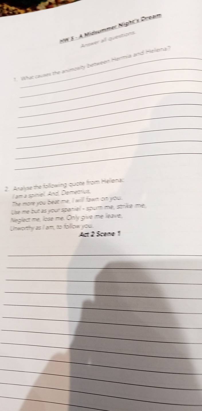 HW 5 - A Midsummer Night's Dream 
Arswer alll questions 
_ 
_ 
1. What causes the animosity between Hermia and Helena? 
_ 
_ 
_ 
_ 
_ 
_ 
2. Aralyse the following quote from Hellera:: 
l am a sonel. And, Demetrus, 
The more you beat me, I will fawn on your. 
Use me but as your spariel - spurn me, strike me, 
Neglect me, lose me. Only give me leave, 
Unworthy as I am, to follow you. 
Act 2 Sceme 1 
_ 
_ 
_ 
_ 
_ 
_ 
_ 
_ 
_ 
_ 
_ 
_