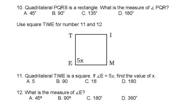 Quadrilateral PQRS is a rectangle. What is the measure of ∠ PQR ?
A. 45° B. 90° C. 135° D. 180°
Use square TIME for number 11 and 12.
11. Quadrilateral TIME is a square. If ∠ E=5x find the value of x.
A. 5 B. 90 C. 18 D. 180
12. What is the measure of ∠ E 2
A. 45° B. 90° C. 180° D. 360°