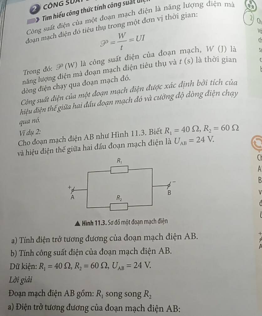 Tim hiểu công thức tính công suat đệ
Công suất điện của một đoạn mạch điện là năng lượng điện mà
đoạn mạch điện đó tiêu thụ trong một đơn vị thời gian:
2) Ch
varnothing rho = W/t =UI
Vá
d
Trong đó: P(W) là công suất điện của đoạn ch, W (J) là
S
lnăng lượng điện mà đoạn mạch điện tiêu thụ và t(s) là thời gian
dòng điện chạy qua đoạn mạch đó.
Công suất điện của một đoạn mạch điện được xác định bởi tích của
điệu điện thế giữa hai đầu đoạn mạch đó và cường độ dòng điện chạy
qua nó.
Vi dụ 2:
Cho đoạn mạch điện AB như Hình 11.3. Biết R_1=40Omega ,R_2=60Omega
và hiệu điện thế giữa hai đầu đoạn mạch điện là U_AB=24V.
C
A
B
Hình 11.3. Sơ đồ một đoạn mạch điện
a) Tính điện trở tương đương của đoạn mạch điện AB.
A
b) Tính công suất điện của đoạn mạch điện AB.
Dữ kiện: R_1=40Omega ,R_2=60Omega ,U_AB=24V.
Lời giải
Đoạn mạch điện AB gồm: R_1 song song R_2
a) Điện trở tương đương của đoạn mạch điện AB: