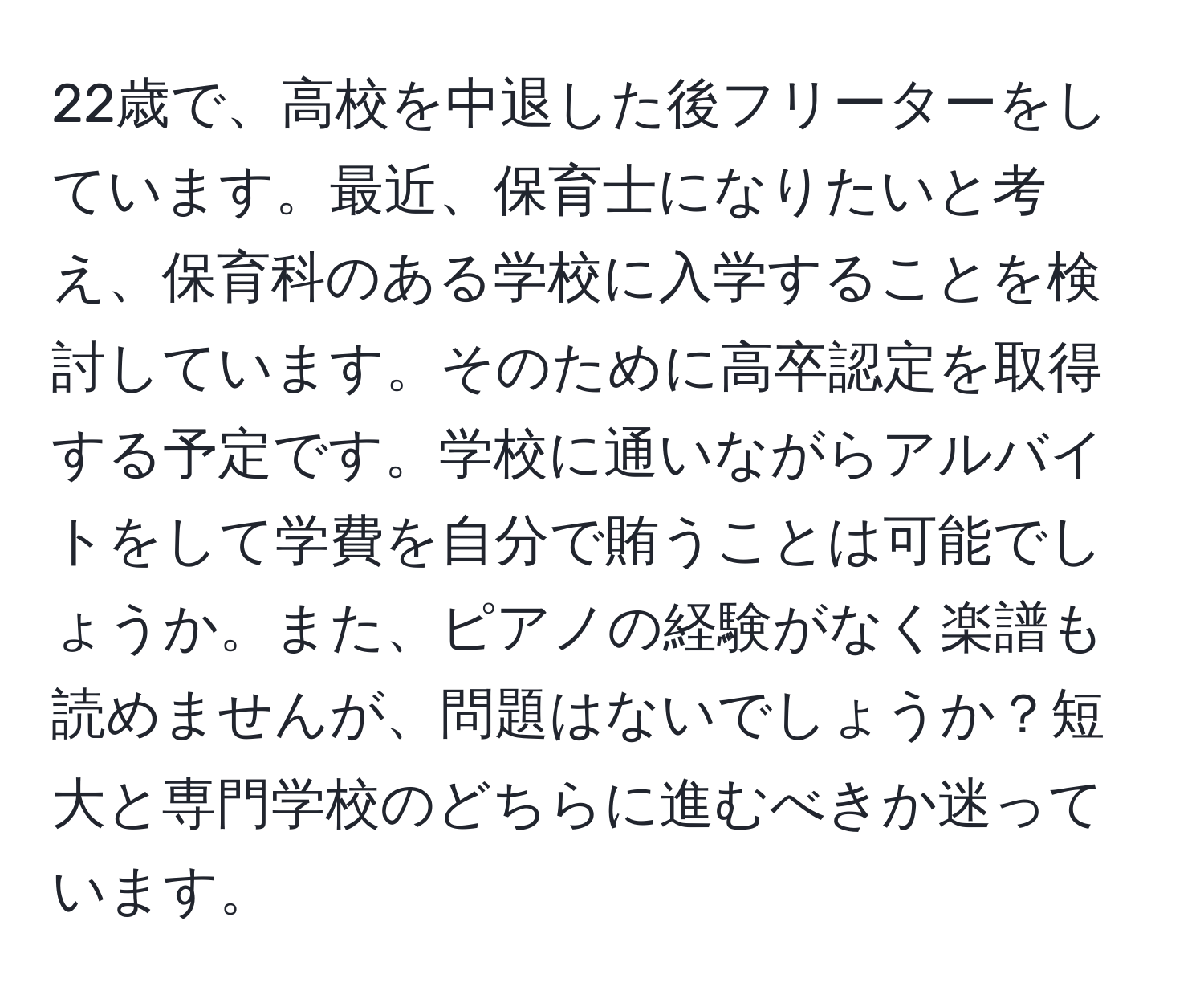 22歳で、高校を中退した後フリーターをしています。最近、保育士になりたいと考え、保育科のある学校に入学することを検討しています。そのために高卒認定を取得する予定です。学校に通いながらアルバイトをして学費を自分で賄うことは可能でしょうか。また、ピアノの経験がなく楽譜も読めませんが、問題はないでしょうか？短大と専門学校のどちらに進むべきか迷っています。