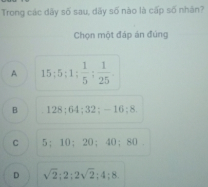 Trong các dãy số sau, dãy số nào là cấp số nhân?
Chọn một đáp án đúng
A 15; 5; 1;  1/5 ;  1/25 .
B . 128; 64; 32; -16; 8.
C 5 ； 10 ； 20 ； 40 ； 80.
D sqrt(2); 2; 2sqrt(2); 4; 8.