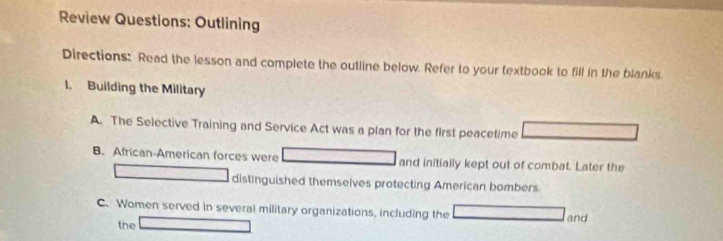 Review Questions: Outlining
Directions: Read the lesson and complete the outline below. Refer to your textbook to fill in the blanks.
l. Building the Military
A. The Selective Training and Service Act was a plan for the first peacetime
B. African-American forces were and initially kept out of combat. Later the
distinguished themselves protecting American bombers.
C. Women served in several military organizations, including the
and
the