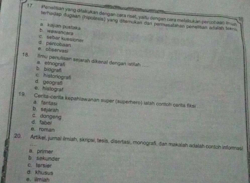 Penelitian yang dilakukan dengan cara riset, yaitu dengan cara melakukan percobaan itmiah
terhadap dugaan (hipotesis) yang ditemukan dari permasalahan penelitian adałah tekni
a. kajian pustaka
b. wawancara
c. sebar kuesioner
d. percobaan
e observasi
18. Ilmu penulisan sejarah dikenal dengan istilah ....
a. etnografi
b. biograf
c. historiografi
d. geografi
e. histograf
19. Cerita-cerita kepahiawanan super (superhero) ialah contoh certa fiksi ...
a fantasi
b. sejarah
c. dongeng
d.fabel
e. roman
20. Artikel, jurnal ilmiah, skripsi, tesis, disertasi, monografi, dan makalah adalah contoh informasi
a. primer
b sekunder
c. tersier
d. khusus
e. ilmiah