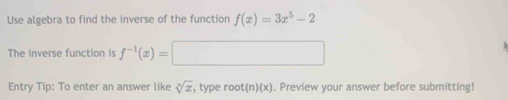 Use algebra to find the inverse of the function f(x)=3x^5-2
The inverse function is f^(-1)(x)=□
Entry Tip: To enter an answer like sqrt[n](x) , type root(n)(x). Preview your answer before submitting!