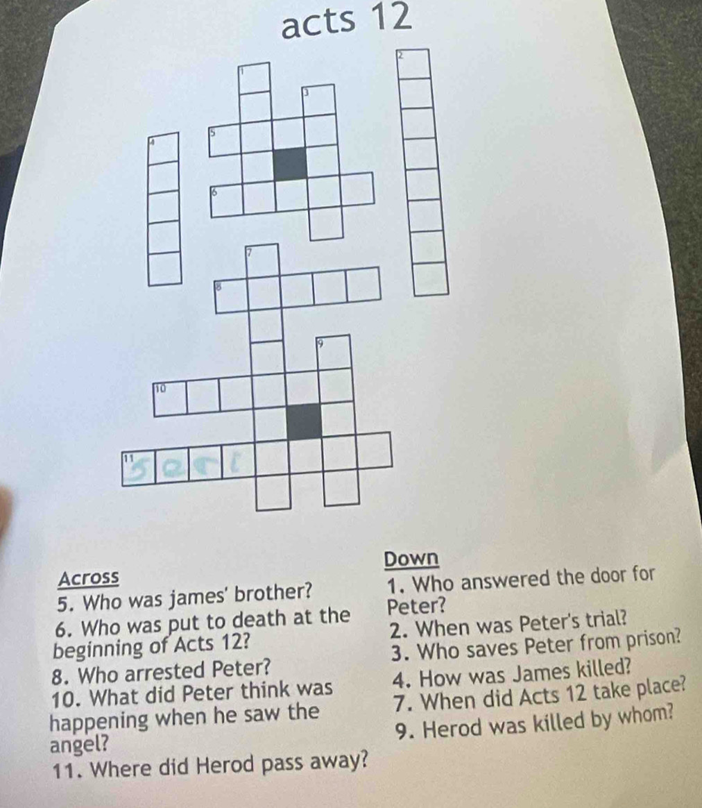 acts 12
Down 
Across 
5. Who was james' brother? 1. Who answered the door for 
6. Who was put to death at the Peter? 
beginning of Acts 12? 2. When was Peter's trial? 
8. Who arrested Peter? 3. Who saves Peter from prison? 
10. What did Peter think was 4. How was James killed? 
happening when he saw the 7. When did Acts 12 take place? 
9. Herod was killed by whom? 
angel? 
11. Where did Herod pass away?