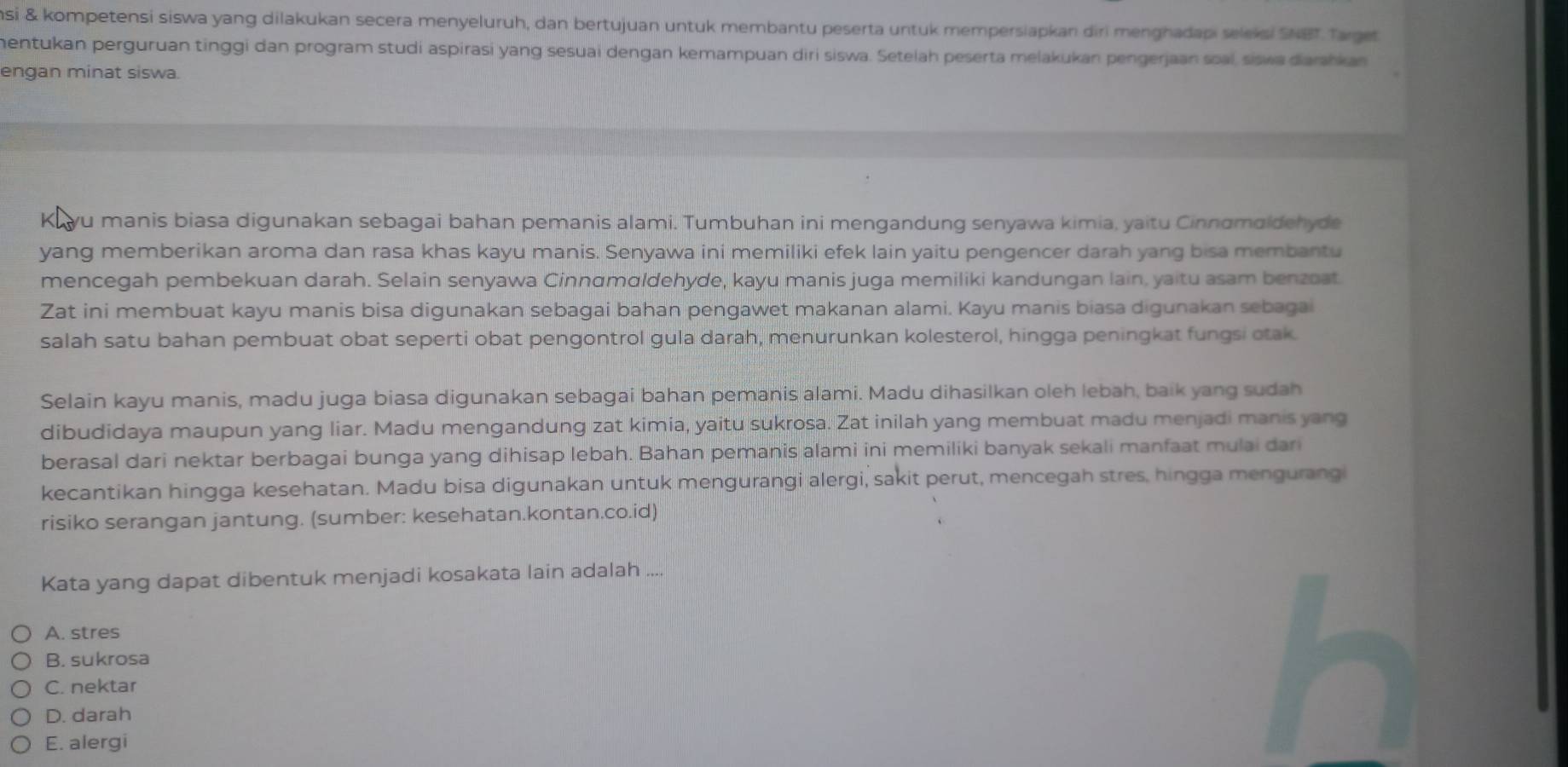 si & kompetensi siswa yang dilakukan secera menyeluruh, dan bertujuan untuk membantu peserta untuk mempersiapkan diri menghadapi seleksi SNBT Target
mentukan perguruan tinggi dan program studi aspirasi yang sesuai dengan kemampuan diri siswa. Setelah peserta melakukan pengerjaan soal, siswa darakan
engan minat siswa.
Kuyu manis biasa digunakan sebagai bahan pemanis alami. Tumbuhan ini mengandung senyawa kimia, yaitu Cinnαmaldehyde
yang memberikan aroma dan rasa khas kayu manis. Senyawa ini memiliki efek lain yaitu pengencer darah yang bisa membantu
mencegah pembekuan darah. Selain senyawa Cinnαmɑldehyde, kayu manis juga memiliki kandungan lain, yaitu asam benzoat
Zat ini membuat kayu manis bisa digunakan sebagai bahan pengawet makanan alami. Kayu manis biasa digunakan sebagai
salah satu bahan pembuat obat seperti obat pengontrol gula darah, menurunkan kolesterol, hingga peningkat fungsi tak.
Selain kayu manis, madu juga biasa digunakan sebagai bahan pemanis alami. Madu dihasilkan oleh lebah, baik yang sudah
dibudidaya maupun yang liar. Madu mengandung zat kimia, yaitu sukrosa. Zat inilah yang membuat madu menjadi manis yang
berasal dari nektar berbagai bunga yang dihisap lebah. Bahan pemanis alami ini memiliki banyak sekali manfaat mulai dari
kecantikan hingga kesehatan. Madu bisa digunakan untuk mengurangi alergi, sakit perut, mencegah stres, hingga mengurangi
risiko serangan jantung. (sumber: kesehatan.kontan.co.id)
Kata yang dapat dibentuk menjadi kosakata lain adalah ....
A. stres
B. sukrosa
C. nektar
D. darah
E. alergi