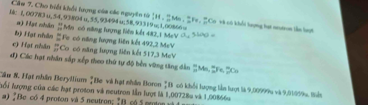 Cho biết khối lượng của các nguyên tử _1^(1H, _(23)^(11)Mn, _(20)^=Fe,_(27)^m Co và có khối lượng hạt neutron lần lượt
lå: l, 00783 u, 54,93804 u, 55, 93494 u; 58, 93319 u; 1,00866 u
a) Hạt nhân beginarray)r 11 21endarray Mn có năng lượng liên kết 482, 1 MeV
b) Hạt nhân  56/26  Fe có năng lượng liên kết 492, 2 MeV
c) Hạt nhân  59/27  Co có năng lượng liên kết 517, 3 MeV
d) Các hạt nhân sắp xếp theo thứ tự độ bền vững tăng dần _(23)^MMn, _(2n)^MFe, _(27)^mCo
Câu 8. Hạt nhân Beryllium "Be và hạt nhân Boron _3^9B có khối lượng lần lượt là 9,00999u và 9,01059u. Biết
ối lượng của các hạt proton và neutron lần lượt là 1,00728u và 1,00866u
a) "Be có 4 proton và 5 neutron; % B có 5 proton