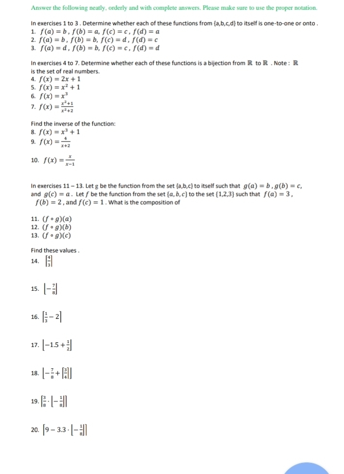 Answer the following neatly, orderly and with complete answers. Please make sure to use the proper notation.
In exercises 1 to 3 . Determine whether each of these functions from  a,b,c,d to itself is one-to-one or onto .
1. f(a)=b,f(b)=a,f(c)=c,f(d)=a
2. f(a)=b,f(b)=b,f(c)=d,f(d)=c
3. f(a)=d,f(b)=b,f(c)=c,f(d)=d
In exercises 4 to 7. Determine whether each of these functions is a bijection from R to R . Note : R
is the set of real numbers.
4. f(x)=2x+1
5. f(x)=x^2+1
6. f(x)=x^3
7. f(x)= (x^2+1)/x^2+2 
Find the inverse of the function:
8. f(x)=x^3+1
9. f(x)= 4/x+2 
10. f(x)= x/x-1 
In exercises 11 - 13. Let g be the function from the set  a,b,c to itself such that g(a)=b,g(b)=c,
and g(c)=a. Let f be the function from the set  a,b,c to the set  1,2,3 such that f(a)=3,
f(b)=2 , and f(c)=1. What is the composition of
11. (fcirc g)(a)
12. (fcirc g)(b)
13. (fcirc g)(c)
Find these values .
14. [ 4/3 ]
15. [- 7/8 ]
16. [ 1/3 -2]
17. [-1.5+ 1/2 ]
18. [- 7/8 +[ 3/4 ]]
19. [ 3/8 · [- 1/8 ]]
20. [9-3.3· [- 1/8 ]]