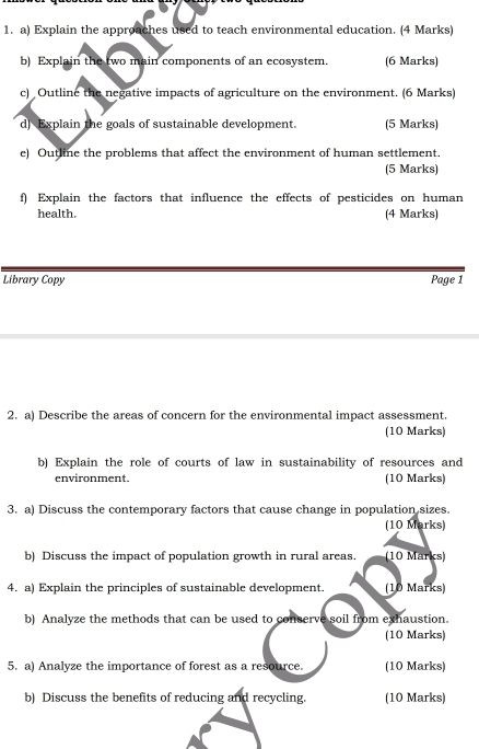 Explain the approaches used to teach environmental education. (4 Marks) 
b) Explain the two main components of an ecosystem. (6 Marks) 
c) Outline the negative impacts of agriculture on the environment. (6 Marks) 
d] Explain the goals of sustainable development. (5 Marks) 
e) Outline the problems that affect the environment of human settlement. 
(5 Marks) 
f) Explain the factors that influence the effects of pesticides on human 
health. (4 Marks) 
Library Copy Page 1 
2. a) Describe the areas of concern for the environmental impact assessment. 
(10 Marks) 
b) Explain the role of courts of law in sustainability of resources and 
environment. (10 Marks) 
3. a) Discuss the contemporary factors that cause change in population sizes. 
(10 Marks) 
b) Discuss the impact of population growth in rural areas. (10 Marks) 
4. a) Explain the principles of sustainable development. (10 Marks) 
b) Analyze the methods that can be used to conserve soil from exhaustion. 
(10 Marks) 
5. a) Analyze the importance of forest as a resource. (10 Marks) 
b) Discuss the benefits of reducing and recycling. (10 Marks)